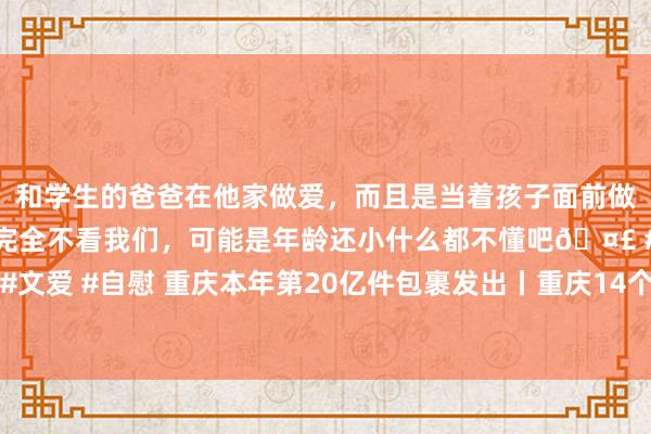 和学生的爸爸在他家做爱，而且是当着孩子面前做爱，太刺激了，孩子完全不看我们，可能是年龄还小什么都不懂吧🤣 #同城 #文爱 #自慰 重庆本年第20亿件包裹发出丨重庆14个区县运行重污辱天气黄色预警