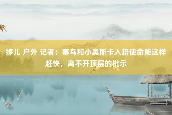 婷儿 户外 记者：塞鸟和小奥斯卡入籍使命能这样赶快，离不开顶层的批示