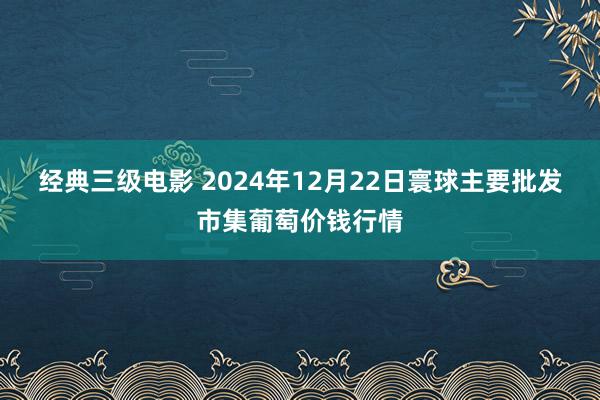 经典三级电影 2024年12月22日寰球主要批发市集葡萄价钱行情
