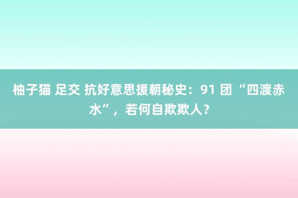 柚子猫 足交 抗好意思援朝秘史：91 团 “四渡赤水”，若何自欺欺人？