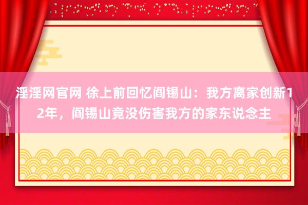 淫淫网官网 徐上前回忆阎锡山：我方离家创新12年，阎锡山竟没伤害我方的家东说念主