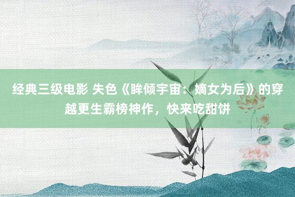 经典三级电影 失色《眸倾宇宙：嫡女为后》的穿越更生霸榜神作，快来吃甜饼
