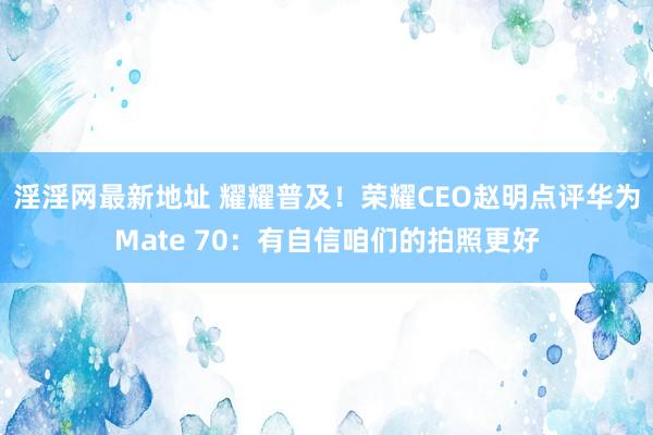 淫淫网最新地址 耀耀普及！荣耀CEO赵明点评华为Mate 70：有自信咱们的拍照更好