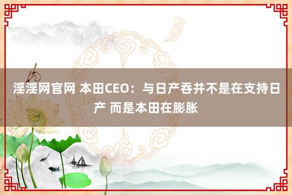 淫淫网官网 本田CEO：与日产吞并不是在支持日产 而是本田在膨胀