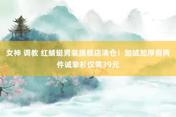 女神 调教 红蜻蜓男装旗舰店清仓！加绒加厚假两件诚挚衫仅需39元
