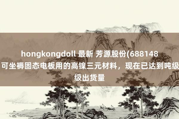hongkongdoll 最新 芳源股份(688148.SH)：可坐褥固态电板用的高镍三元材料，现在已达到吨级出货量