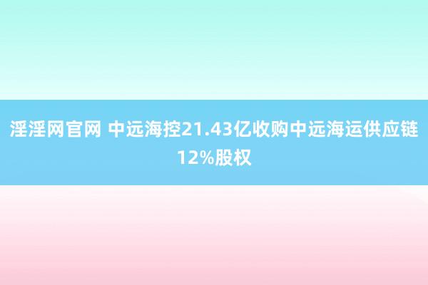 淫淫网官网 中远海控21.43亿收购中远海运供应链12%股权