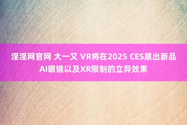 淫淫网官网 大一又 VR将在2025 CES展出新品AI眼镜以及XR限制的立异效果