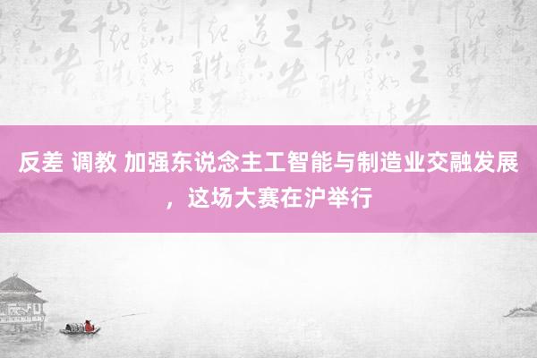 反差 调教 加强东说念主工智能与制造业交融发展，这场大赛在沪举行