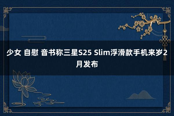 少女 自慰 音书称三星S25 Slim浮滑款手机来岁2月发布