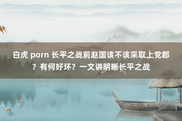 白虎 porn 长平之战前赵国该不该采取上党郡？有何好坏？一文讲明晰长平之战