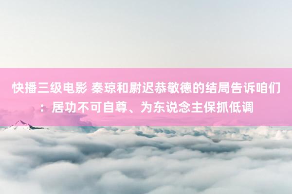 快播三级电影 秦琼和尉迟恭敬德的结局告诉咱们：居功不可自尊、为东说念主保抓低调