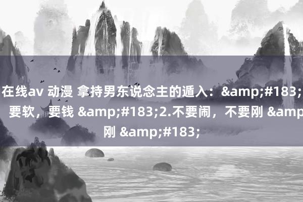 在线av 动漫 拿持男东说念主的遁入：&#183;1.要演，要软，要钱 &#183;2.不要闹，不要刚 &#183;