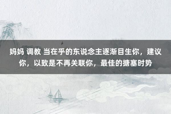 妈妈 调教 当在乎的东说念主逐渐目生你，建议你，以致是不再关联你，最佳的搪塞时势