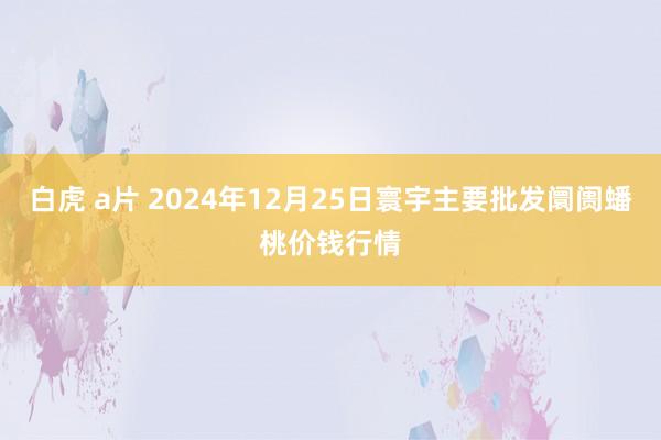白虎 a片 2024年12月25日寰宇主要批发阛阓蟠桃价钱行情