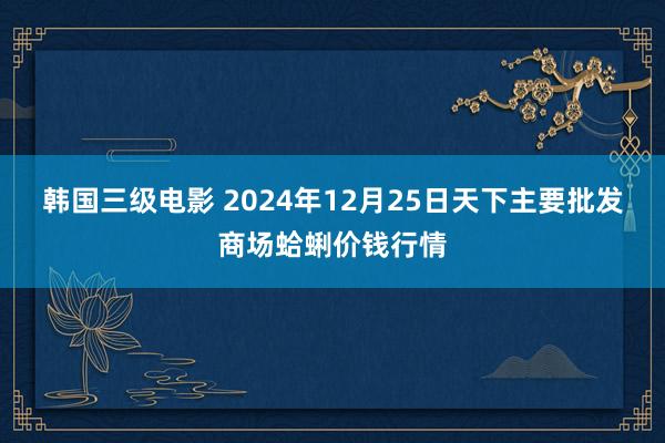 韩国三级电影 2024年12月25日天下主要批发商场蛤蜊价钱行情