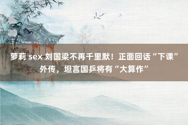 萝莉 sex 刘国梁不再千里默！正面回话“下课”外传，坦言国乒将有“大算作”