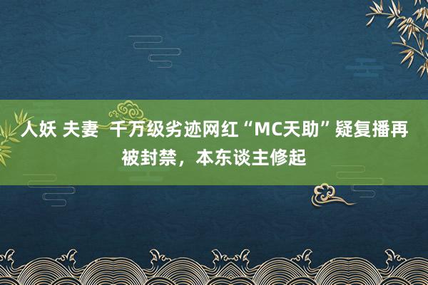 人妖 夫妻  千万级劣迹网红“MC天助”疑复播再被封禁，本东谈主修起