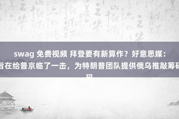 swag 免费视频 拜登要有新算作？好意思媒：旨在给普京临了一击，为特朗普团队提供俄乌推敲筹码
