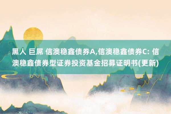 黑人 巨屌 信澳稳鑫债券A,信澳稳鑫债券C: 信澳稳鑫债券型证券投资基金招募证明书(更新)