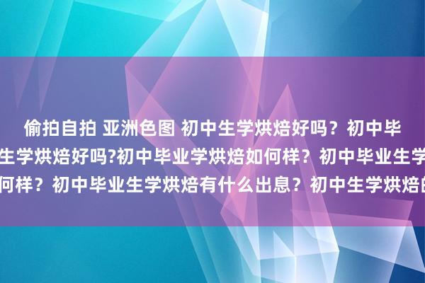 偷拍自拍 亚洲色图 初中生学烘焙好吗？初中毕业学烘焙如何样？初中生学烘焙好吗?初中毕业学烘焙如何样？初中毕业生学烘焙有什么出息？初中生学烘焙的学校？