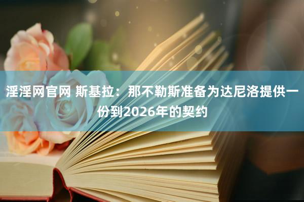 淫淫网官网 斯基拉：那不勒斯准备为达尼洛提供一份到2026年的契约