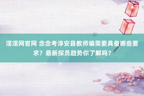 淫淫网官网 念念考淳安县教师编需要具备哪些要求？最新探员趋势你了解吗？