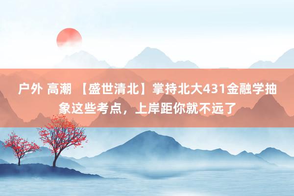 户外 高潮 【盛世清北】掌持北大431金融学抽象这些考点，上岸距你就不远了