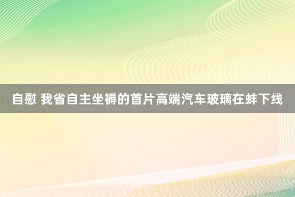 自慰 我省自主坐褥的首片高端汽车玻璃在蚌下线
