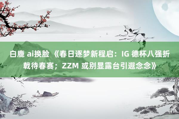 白鹿 ai换脸 《春日逐梦新程启：IG 德杯八强折戟待春赛；ZZM 或别显露台引遐念念》