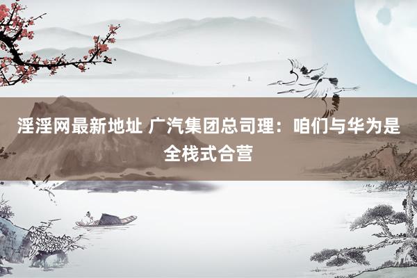 淫淫网最新地址 广汽集团总司理：咱们与华为是全栈式合营