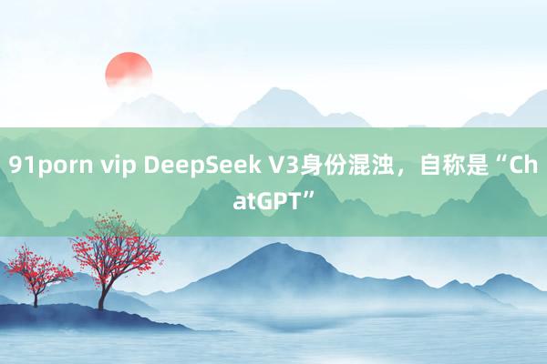 91porn vip DeepSeek V3身份混浊，自称是“ChatGPT”