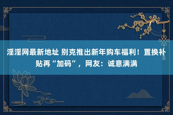 淫淫网最新地址 别克推出新年购车福利！置换补贴再“加码”，网友：诚意满满