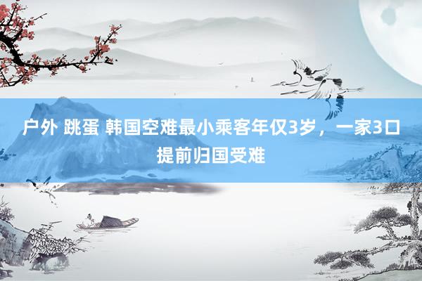 户外 跳蛋 韩国空难最小乘客年仅3岁，一家3口提前归国受难