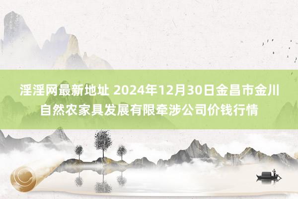 淫淫网最新地址 2024年12月30日金昌市金川自然农家具发展有限牵涉公司价钱行情