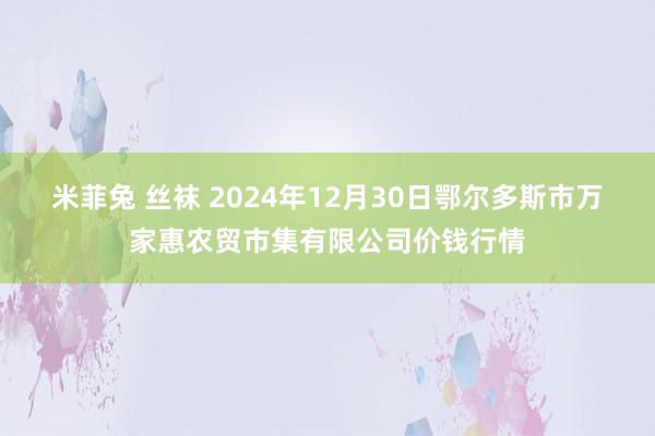 米菲兔 丝袜 2024年12月30日鄂尔多斯市万家惠农贸市集有限公司价钱行情