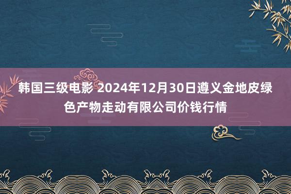 韩国三级电影 2024年12月30日遵义金地皮绿色产物走动有限公司价钱行情