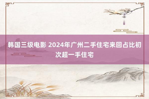 韩国三级电影 2024年广州二手住宅来回占比初次超一手住宅