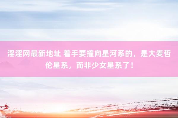 淫淫网最新地址 着手要撞向星河系的，是大麦哲伦星系，而非少女星系了！