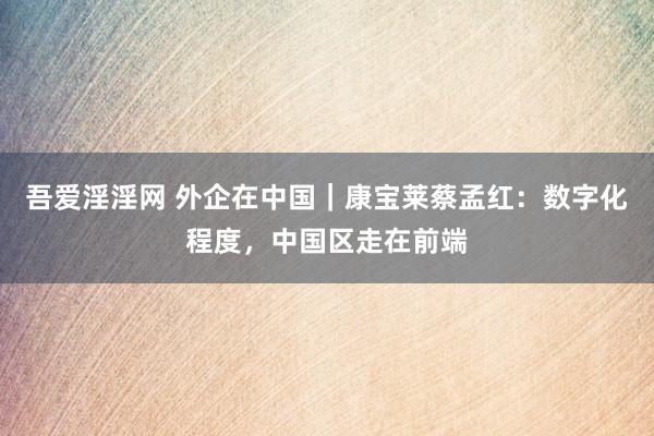 吾爱淫淫网 外企在中国｜康宝莱蔡孟红：数字化程度，中国区走在前端