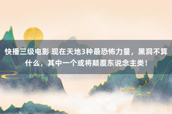 快播三级电影 现在天地3种最恐怖力量，黑洞不算什么，其中一个或将颠覆东说念主类！