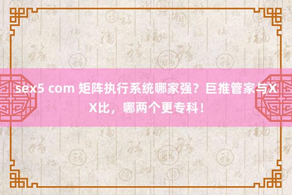 sex5 com 矩阵执行系统哪家强？巨推管家与XX比，哪两个更专科！