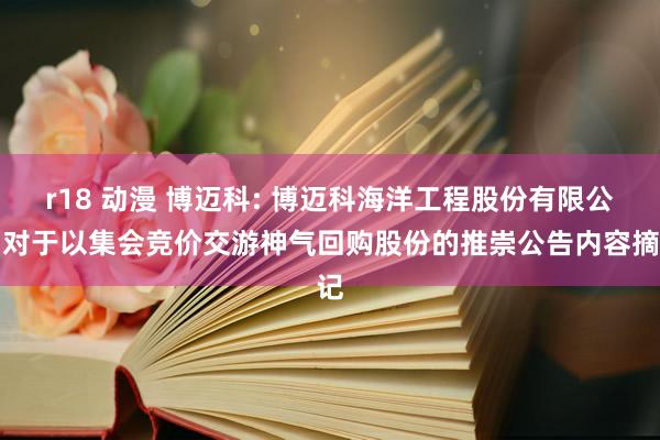 r18 动漫 博迈科: 博迈科海洋工程股份有限公司对于以集会竞价交游神气回购股份的推崇公告内容摘记