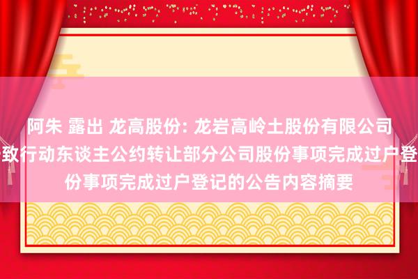 阿朱 露出 龙高股份: 龙岩高岭土股份有限公司对于控股鼓舞向一致行动东谈主公约转让部分公司股份事项完成过户登记的公告内容摘要