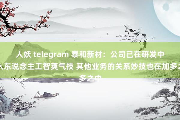 人妖 telegram 泰和新材：公司已在研发中引入东说念主工智爽气技 其他业务的关系妙技也在加多之中