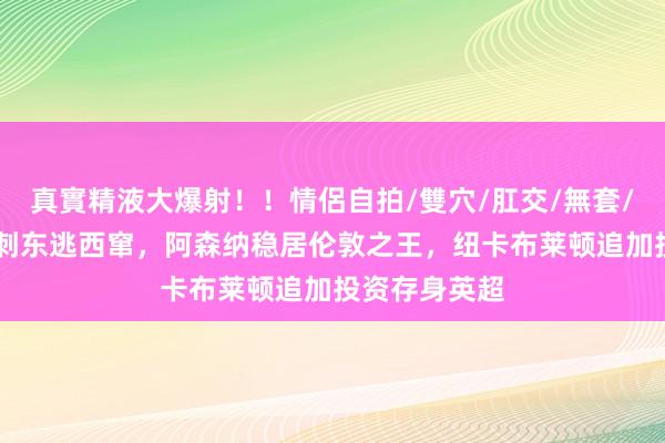 真實精液大爆射！！情侶自拍/雙穴/肛交/無套/大量噴精 热刺东逃西窜，阿森纳稳居伦敦之王，纽卡布莱顿追加投资存身英超