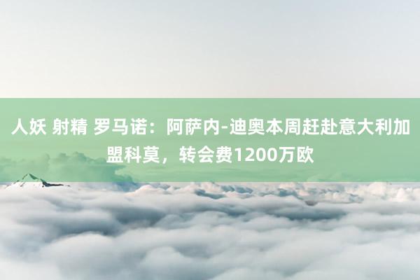 人妖 射精 罗马诺：阿萨内-迪奥本周赶赴意大利加盟科莫，转会费1200万欧