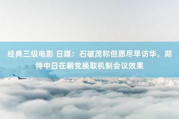 经典三级电影 日媒：石破茂称但愿尽早访华，期待中日在朝党换取机制会议效果