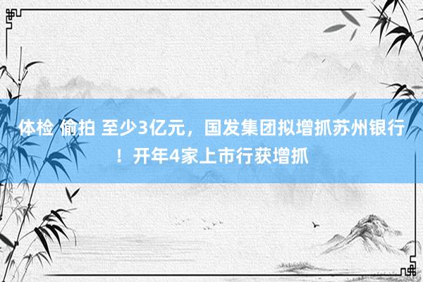 体检 偷拍 至少3亿元，国发集团拟增抓苏州银行！开年4家上市行获增抓