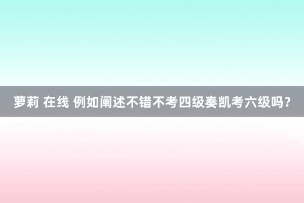 萝莉 在线 例如阐述不错不考四级奏凯考六级吗？
